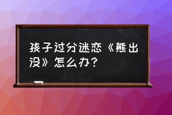 穿越熊出没之我是老虎 孩子过分迷恋《熊出没》怎么办？