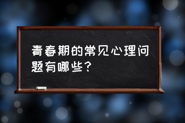 青春期的心理问题 青春期的常见心理问题有哪些？