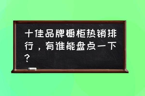 2019橱柜十大名牌排名 十佳品牌橱柜热销排行，有谁能盘点一下？