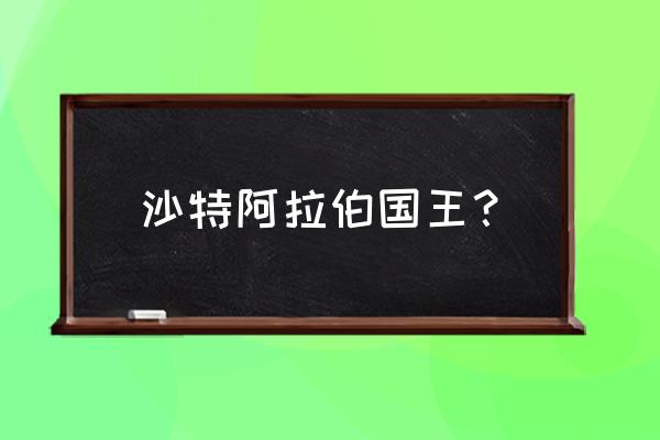 沙特阿拉伯国王 沙特阿拉伯国王？