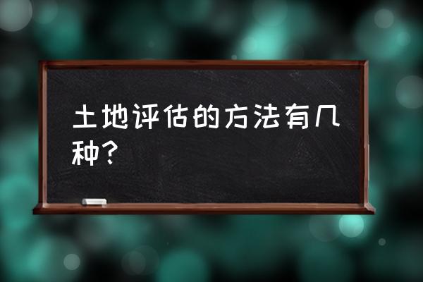 土地评估方法有哪些 土地评估的方法有几种？