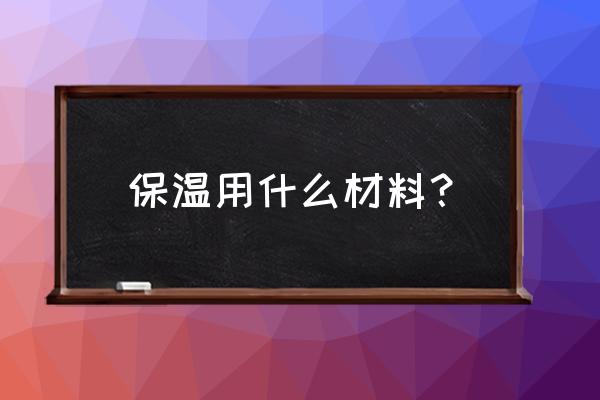 那些材料可以做保温材料 保温用什么材料？