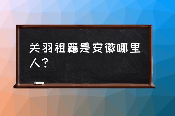 关羽是哪里人祖籍 关羽祖籍是安徽哪里人？