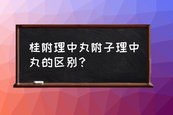 理中丸有几种各有什么功效 桂附理中丸附子理中丸的区别？