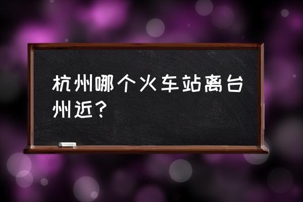 离台州最近的火车站 杭州哪个火车站离台州近？