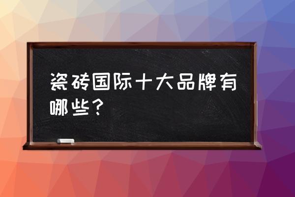 全球瓷砖十大名牌 瓷砖国际十大品牌有哪些？