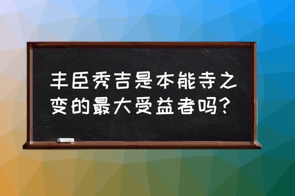 本能寺之变是谁发起的 丰臣秀吉是本能寺之变的最大受益者吗？