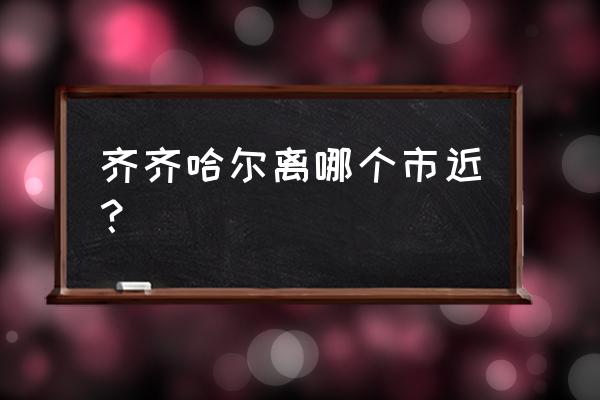 齐齐哈尔离哪个市最近 齐齐哈尔离哪个市近？