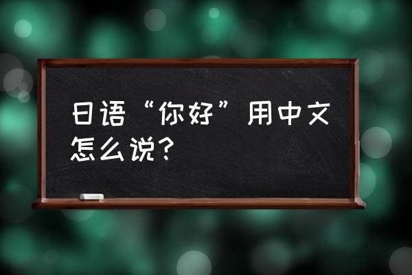 日语你好用中文怎么说 日语“你好”用中文怎么说？