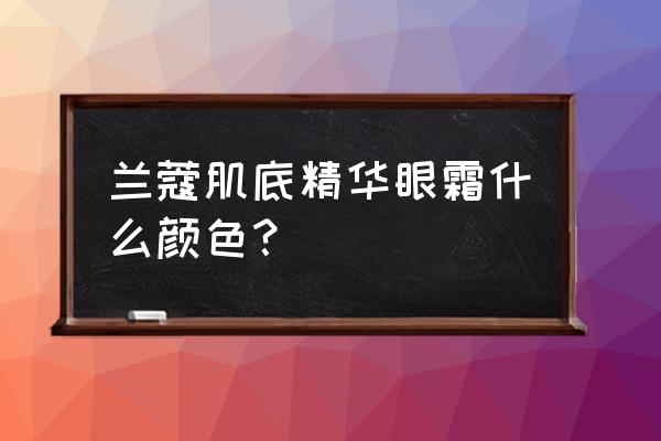 兰蔻眼霜的作用和功效 兰蔻肌底精华眼霜什么颜色？