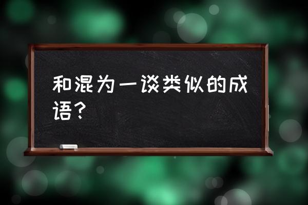 混为一谈和一概而论 和混为一谈类似的成语？