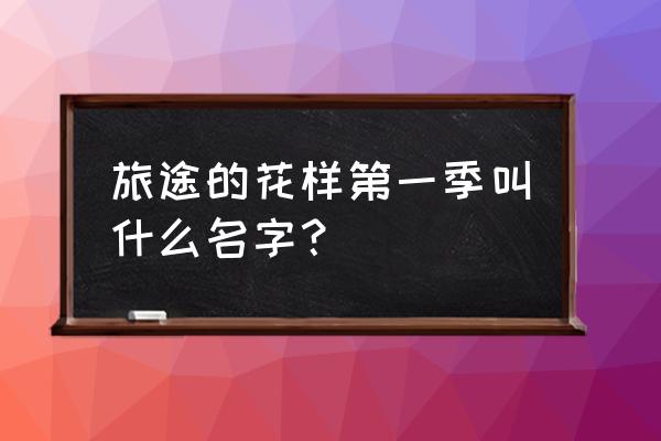 旅途的花样1 旅途的花样第一季叫什么名字？