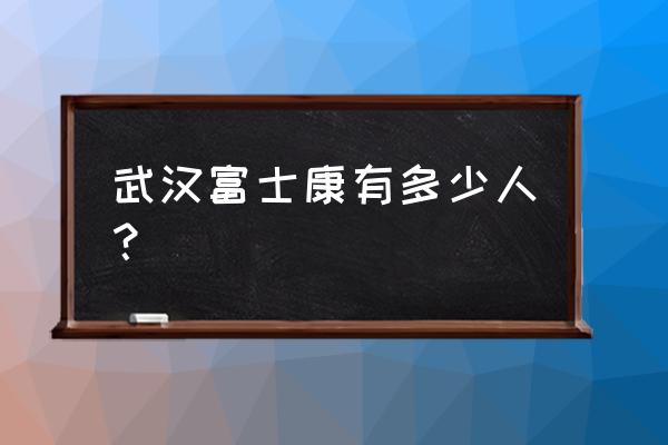 武汉富士康是干嘛的 武汉富士康有多少人？