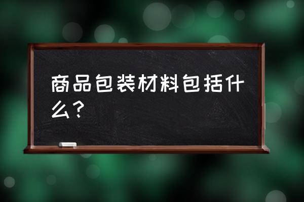 产品包装的材料有哪些 商品包装材料包括什么？