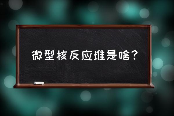 小型核反应堆原理 微型核反应堆是啥？