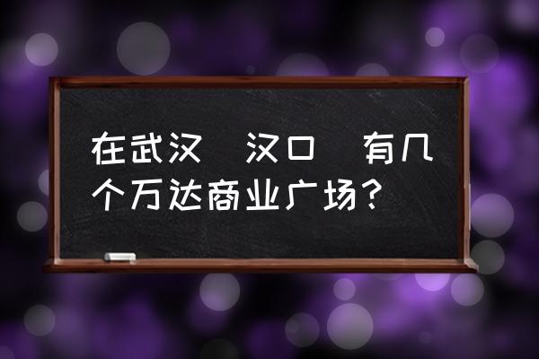 武汉万达广场有几个 在武汉（汉口）有几个万达商业广场？