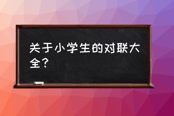 对联大全 小学生 关于小学生的对联大全？