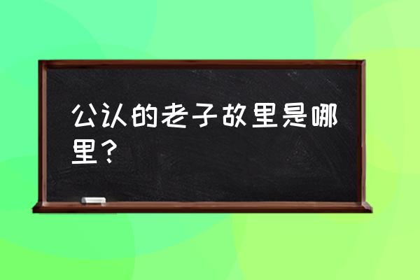 真实的老子故里 公认的老子故里是哪里？