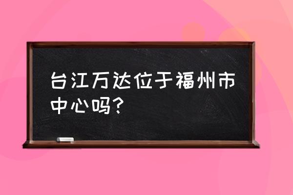 福州台江万达 台江万达位于福州市中心吗？