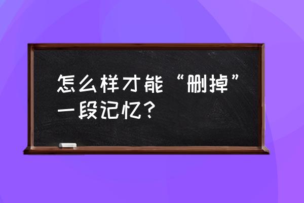 如何删除一段记忆 怎么样才能“删掉”一段记忆？