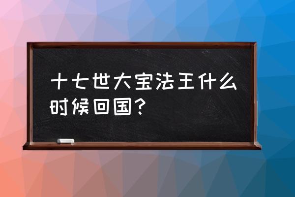 十七世大宝法王简介 十七世大宝法王什么时候回国？