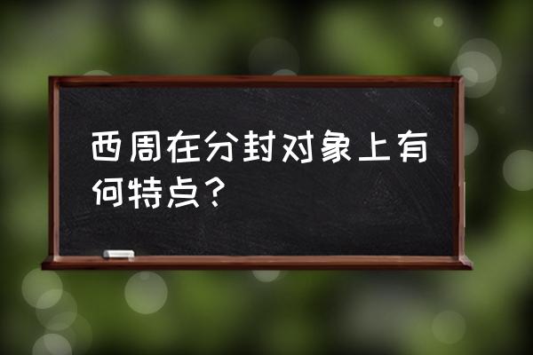 西周分封制对象特点 西周在分封对象上有何特点？