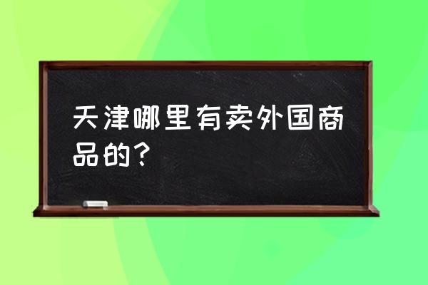 天津有几个洋货市场 天津哪里有卖外国商品的？