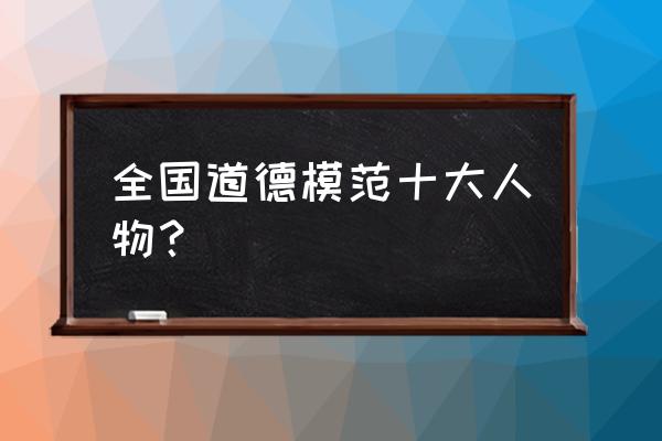 全国道德模范人物 全国道德模范十大人物？