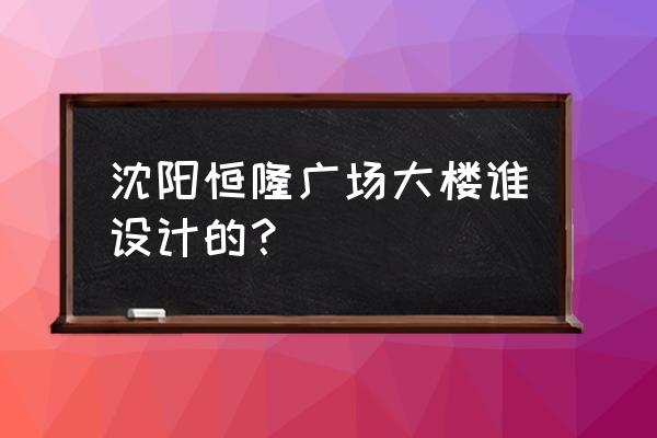 沈阳恒隆市府广场 沈阳恒隆广场大楼谁设计的？