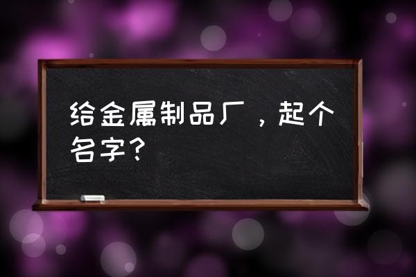 金属加工厂起名 给金属制品厂，起个名字？