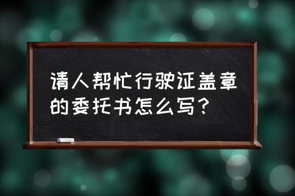 委托盖章申请表 请人帮忙行驶证盖章的委托书怎么写？