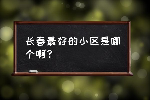 长春有什么著名的小区 长春最好的小区是哪个啊？