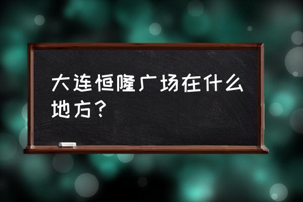 大连恒隆广场 大连恒隆广场在什么地方？