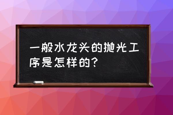 抛光打磨机器人 一般水龙头的抛光工序是怎样的？