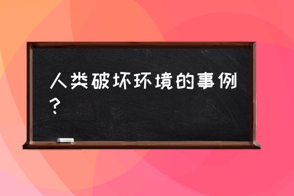 破坏环境的真实事例 人类破坏环境的事例？