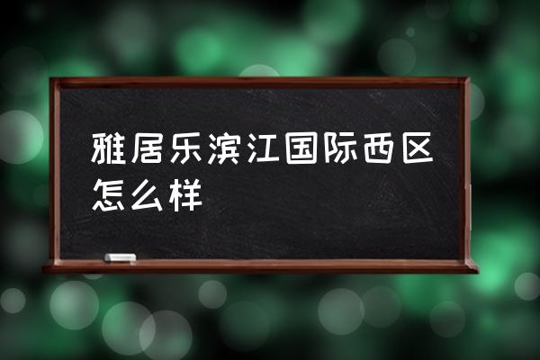 湖州雅居乐滨江国际 雅居乐滨江国际西区怎么样