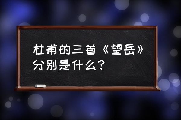 杜甫《望岳》共三首 杜甫的三首《望岳》分别是什么？