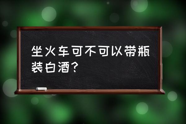 坐火车可以带瓶装酒吗 坐火车可不可以带瓶装白酒？