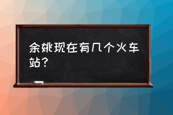 余姚有几个火车站 余姚现在有几个火车站？