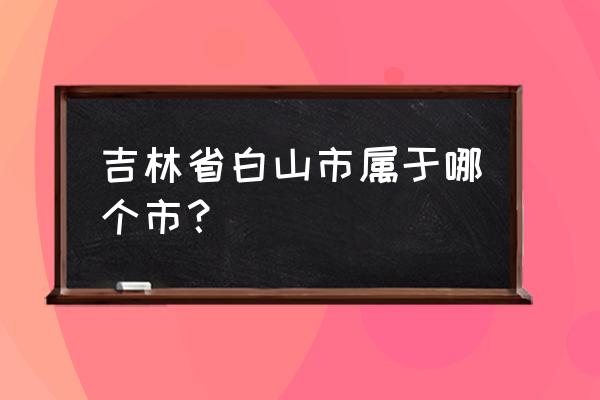 吉林省白山市属于哪个市 吉林省白山市属于哪个市？