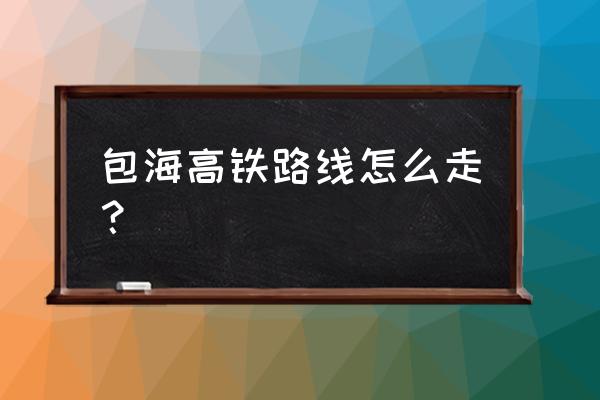 包海高铁正式确定为至 包海高铁路线怎么走？