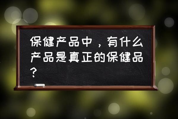 保健品保健品 保健产品中，有什么产品是真正的保健品？