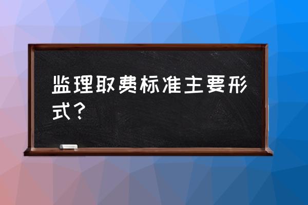 工程监理费取费标准 监理取费标准主要形式？