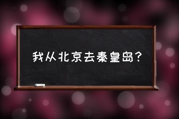 北京北到秦皇岛 我从北京去秦皇岛？