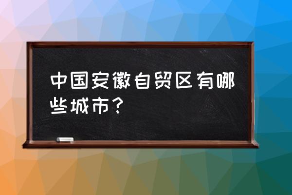 安徽自贸区在哪个城市 中国安徽自贸区有哪些城市？