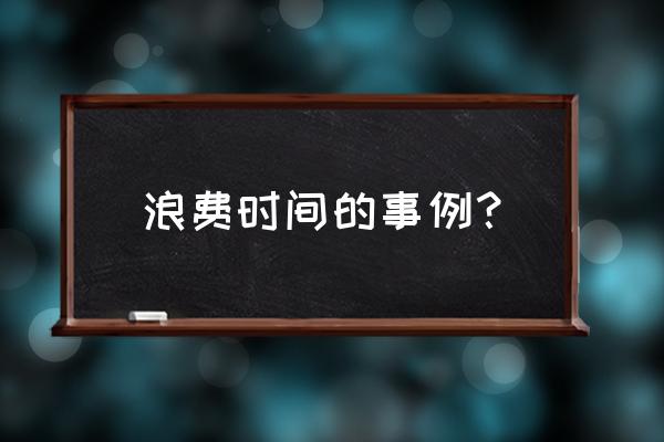 浪费时间的事例简短 浪费时间的事例？