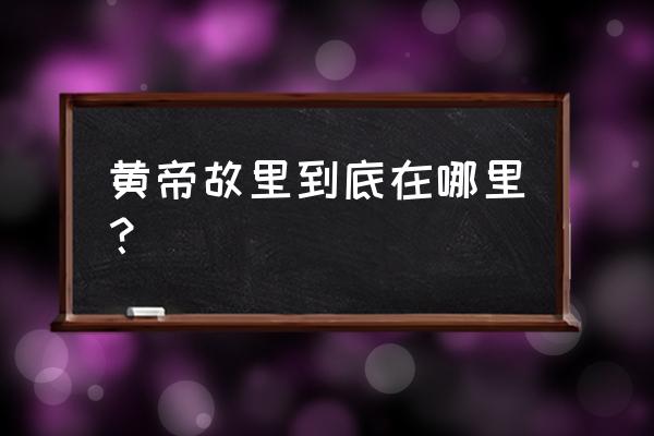 黄帝故里到底在哪里 黄帝故里到底在哪里？