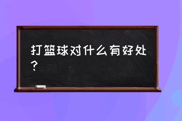 打篮球对身体有什么好处 打篮球对什么有好处？