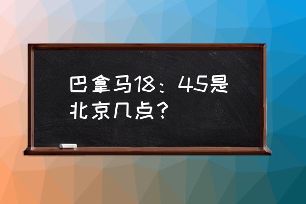 北京时间换算到巴拿马时间 巴拿马18：45是北京几点？