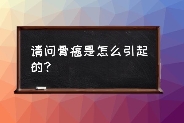 为什么有些人会得骨癌 请问骨癌是怎么引起的？